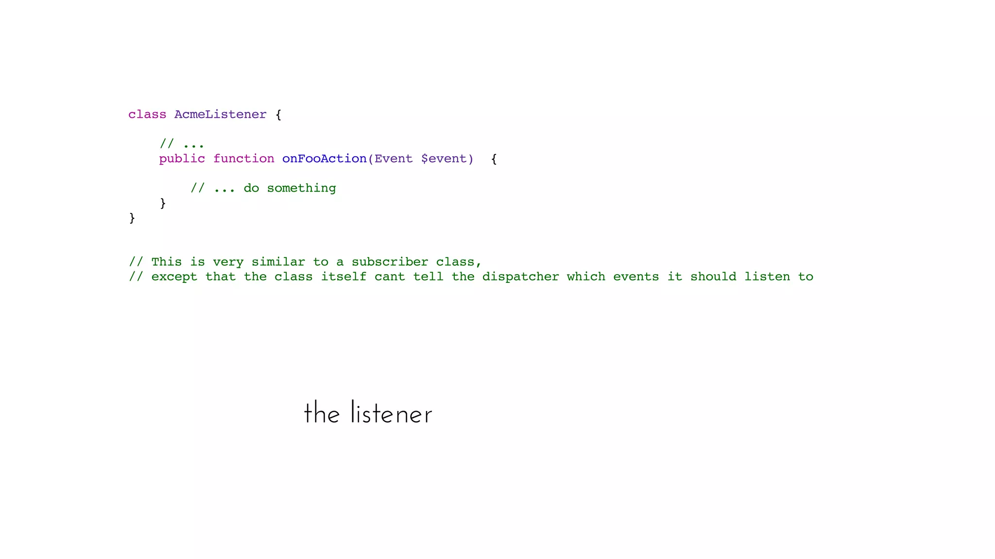 the listener
class AcmeListener  { 
// ...  
public function onFooAction(Event $event)  { 
// ... do something 
}
 }
// This is very similar to a subscriber class,
// except that the class itself cant tell the dispatcher which events it should listen to.
 