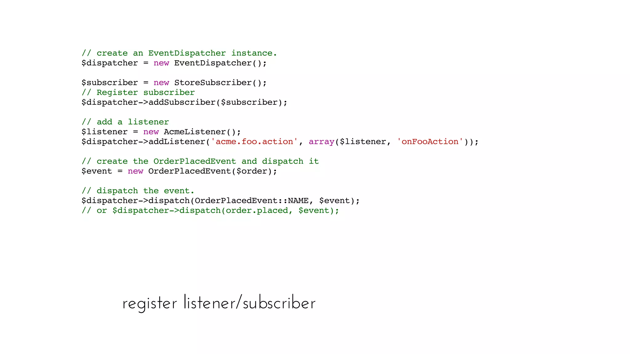 register listener/subscriber
// create an EventDispatcher instance. 
$dispatcher = new EventDispatcher();
  $subscriber = new StoreSubscriber();
 // Register subscriber 
$dispatcher->addSubscriber($subscriber);  
// add a listener 
$listener = new AcmeListener(); 
$dispatcher->addListener('acme.foo.action', array($listener, 'onFooAction'));  
// create the OrderPlacedEvent and dispatch it 
$event = new OrderPlacedEvent($order);  
// dispatch the event.
 $dispatcher->dispatch(OrderPlacedEvent::NAME, $event);
 // or $dispatcher->dispatch(order.placed, $event);
 