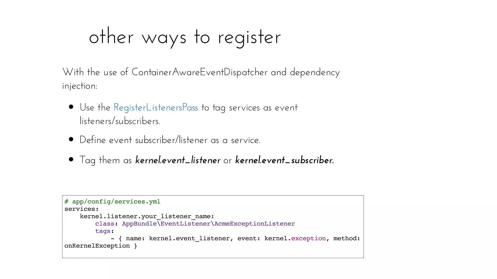 other ways to register
# app/config/services.yml
services:
kernel.listener.your_listener_name:
class: AppBundleEventListenerAcmeExceptionListener
tags:
- { name: kernel.event_listener, event: kernel.exception, method:
onKernelException }
With the use of ContainerAwareEventDispatcher and dependency
injection:
Use the to tag services as event
listeners/subscribers.
Define event subscriber/listener as a service.
Tag them as kernel.event_listener or kernel.event_subscriber.
RegisterListenersPass
 