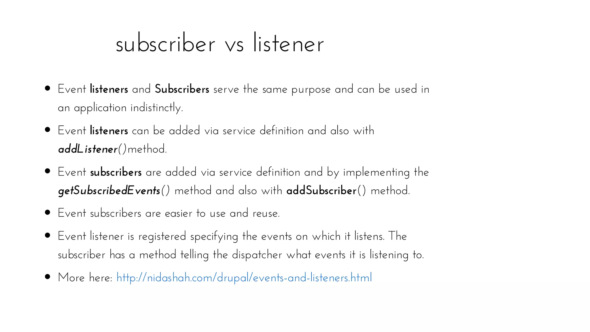 subscriber vs listener
Event listeners and Subscribers serve the same purpose and can be used in
an application indistinctly.
Event listeners can be added via service definition and also with
addListener()method.
Event subscribers are added via service definition and by implementing the
getSubscribedEvents() method and also with addSubscriber() method.
Event subscribers are easier to use and reuse.
Event listener is registered specifying the events on which it listens. The
subscriber has a method telling the dispatcher what events it is listening to.
More here: http://nidashah.com/drupal/events-and-listeners.html
 