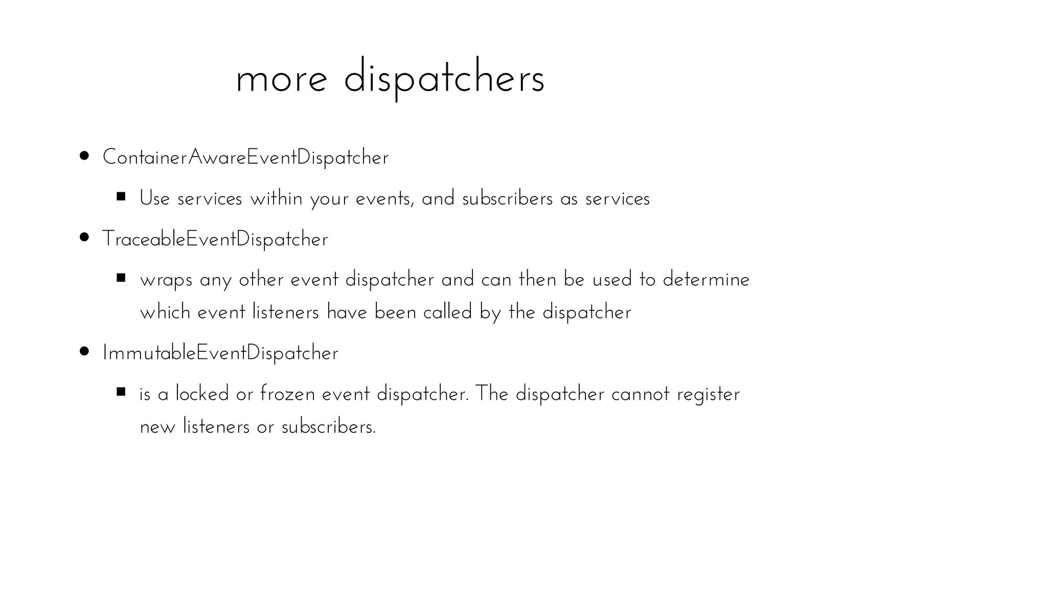 more dispatchers
ContainerAwareEventDispatcher
Use services within your events, and subscribers as services
TraceableEventDispatcher
wraps any other event dispatcher and can then be used to determine
which event listeners have been called by the dispatcher
ImmutableEventDispatcher
is a locked or frozen event dispatcher. The dispatcher cannot register
new listeners or subscribers.
 