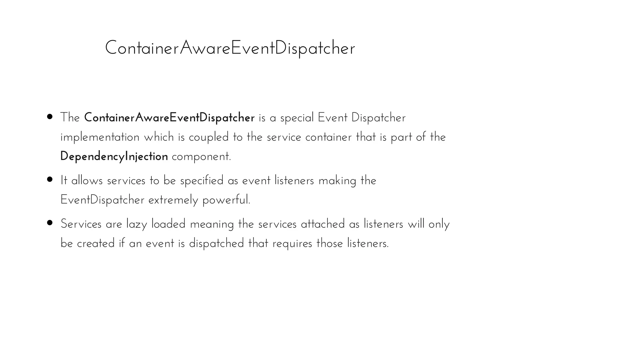 ContainerAwareEventDispatcher
The ContainerAwareEventDispatcher is a special Event Dispatcher
implementation which is coupled to the service container that is part of the
DependencyInjection component.
It allows services to be specified as event listeners making the
EventDispatcher extremely powerful.
Services are lazy loaded meaning the services attached as listeners will only
be created if an event is dispatched that requires those listeners.
 