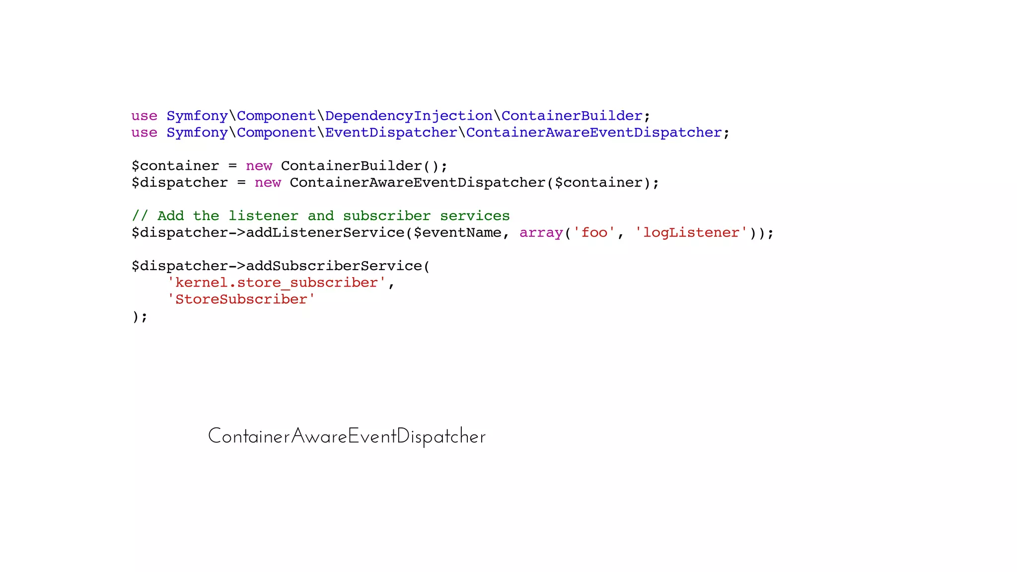 ContainerAwareEventDispatcher
use SymfonyComponentDependencyInjectionContainerBuilder;
use SymfonyComponentEventDispatcherContainerAwareEventDispatcher;
$container = new ContainerBuilder();
$dispatcher = new ContainerAwareEventDispatcher($container);
// Add the listener and subscriber services
$dispatcher->addListenerService($eventName, array('foo', 'logListener'));
$dispatcher->addSubscriberService(
'kernel.store_subscriber',
'StoreSubscriber'
);
 