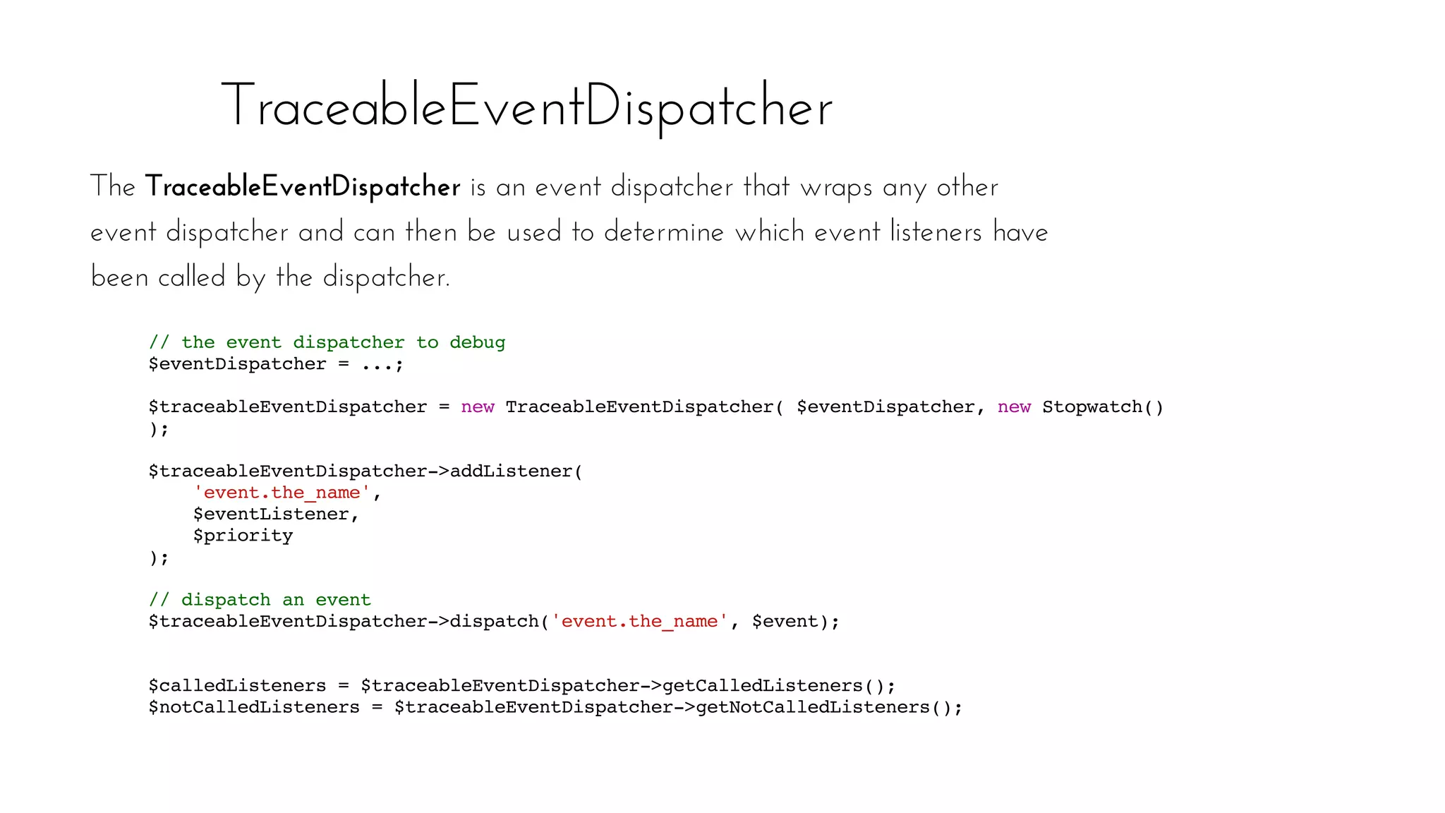TraceableEventDispatcher
The TraceableEventDispatcher is an event dispatcher that wraps any other
event dispatcher and can then be used to determine which event listeners have
been called by the dispatcher.
// the event dispatcher to debug
$eventDispatcher = ...;
$traceableEventDispatcher = new TraceableEventDispatcher( $eventDispatcher, new Stopwatch()
);
$traceableEventDispatcher->addListener(
'event.the_name',
$eventListener,
$priority
);
// dispatch an event
$traceableEventDispatcher->dispatch('event.the_name', $event);
$calledListeners = $traceableEventDispatcher->getCalledListeners();
$notCalledListeners = $traceableEventDispatcher->getNotCalledListeners();
 