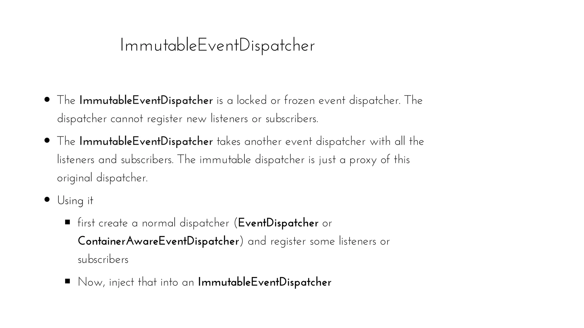 ImmutableEventDispatcher
The ImmutableEventDispatcher is a locked or frozen event dispatcher. The
dispatcher cannot register new listeners or subscribers.
The ImmutableEventDispatcher takes another event dispatcher with all the
listeners and subscribers. The immutable dispatcher is just a proxy of this
original dispatcher.
Using it
first create a normal dispatcher (EventDispatcher or
ContainerAwareEventDispatcher) and register some listeners or
subscribers
Now, inject that into an ImmutableEventDispatcher
 