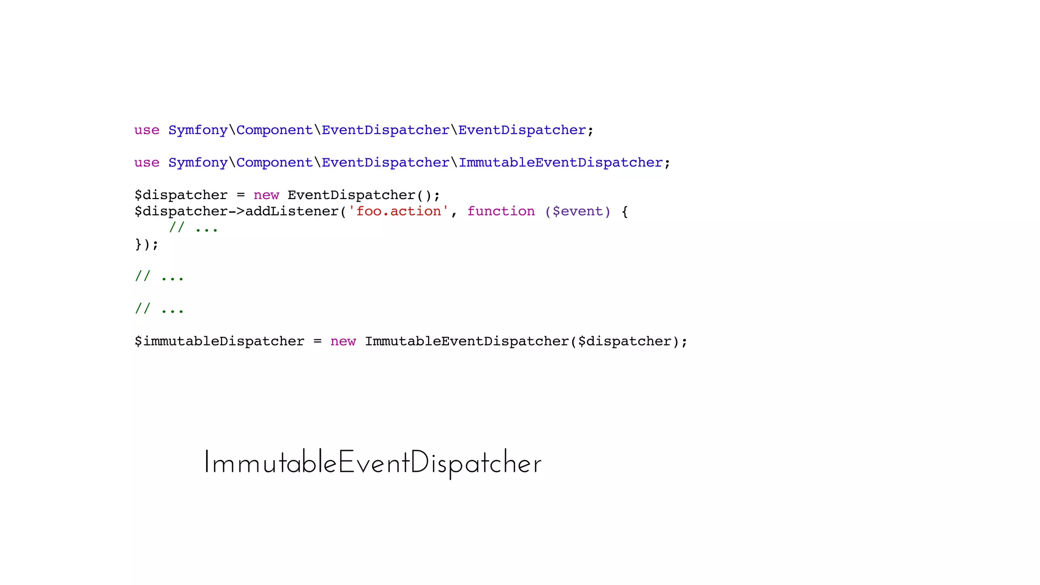 ImmutableEventDispatcher
use SymfonyComponentEventDispatcherEventDispatcher;
use SymfonyComponentEventDispatcherImmutableEventDispatcher;
$dispatcher = new EventDispatcher();
$dispatcher->addListener('foo.action', function ($event) {
// ...
});
// ...
// ...
$immutableDispatcher = new ImmutableEventDispatcher($dispatcher);
 