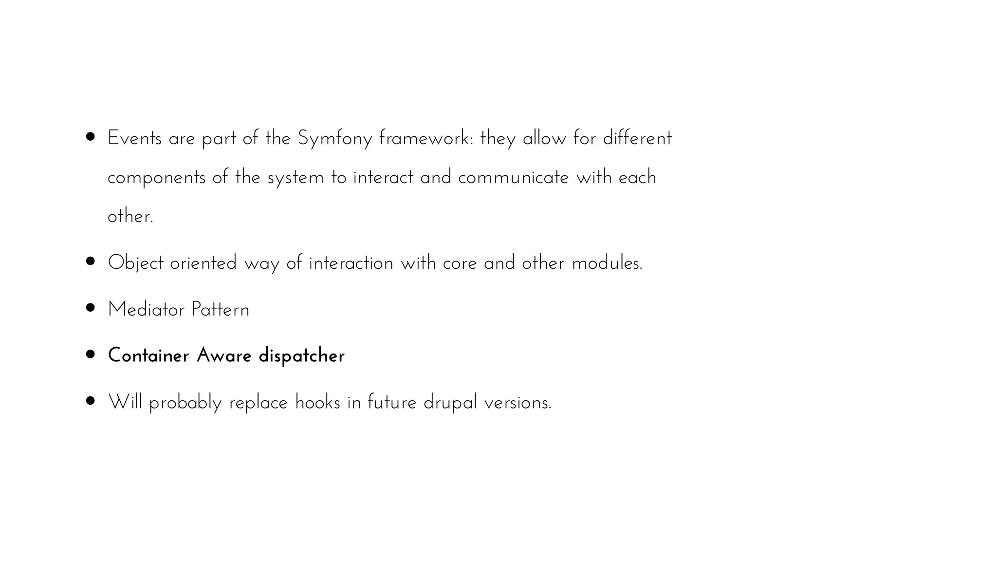 Events are part of the Symfony framework: they allow for different
components of the system to interact and communicate with each
other.
Object oriented way of interaction with core and other modules.
Mediator Pattern
Container Aware dispatcher
Will probably replace hooks in future drupal versions.
 