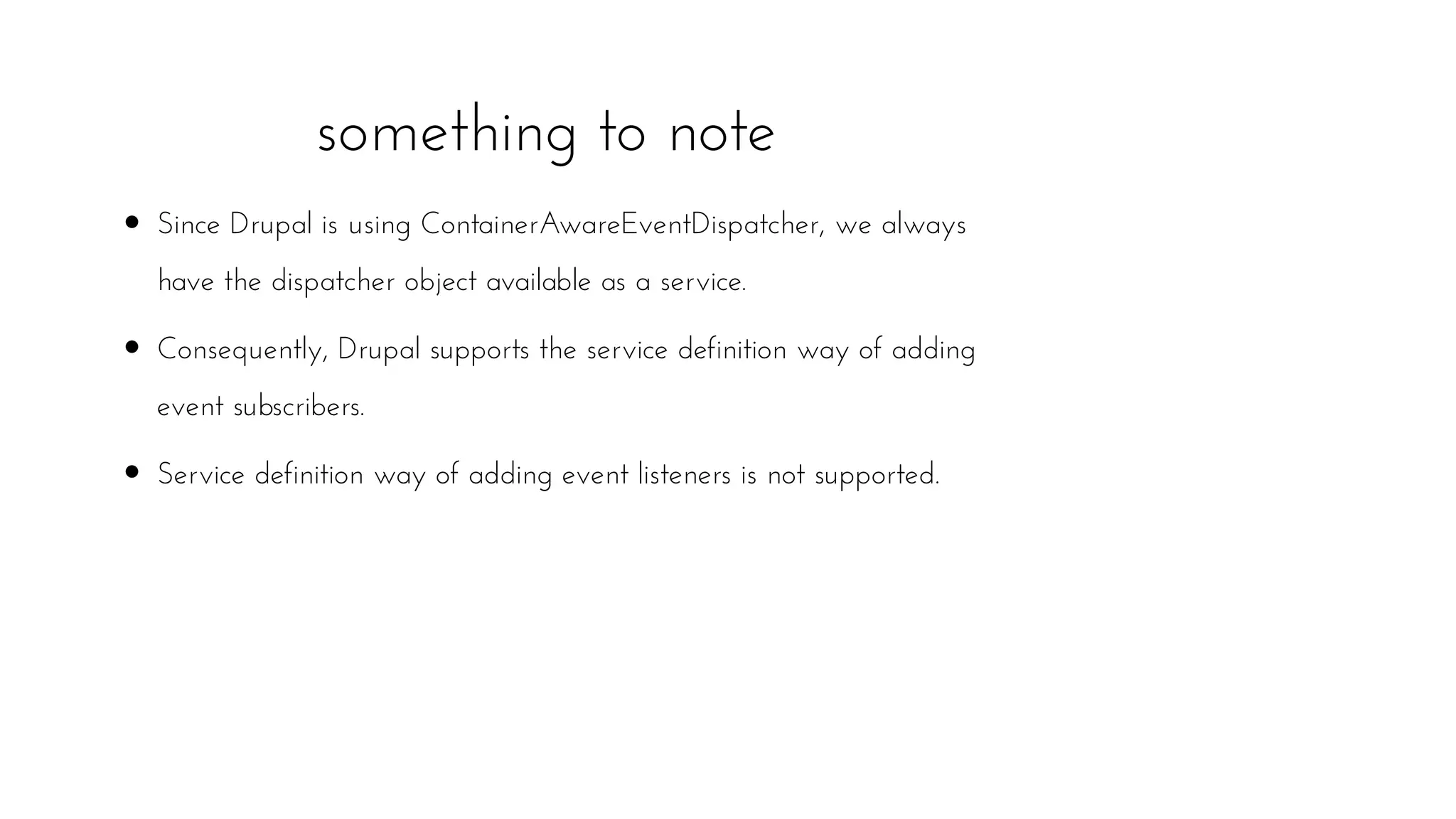 Since Drupal is using ContainerAwareEventDispatcher, we always
have the dispatcher object available as a service.
Consequently, Drupal supports the service definition way of adding
event subscribers.
Service definition way of adding event listeners is not supported.
something to note
 