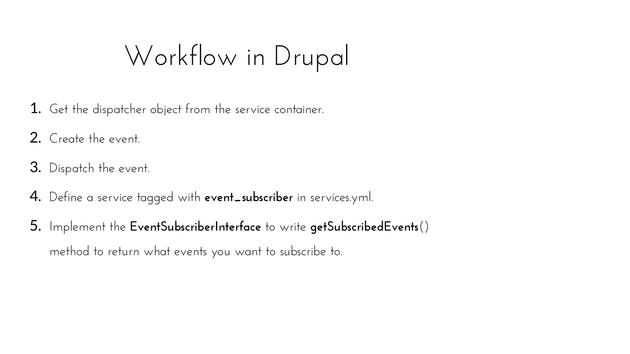1. Get the dispatcher object from the service container.
2. Create the event.
3. Dispatch the event.
4. Define a service tagged with event_subscriber in services.yml.
5. Implement the EventSubscriberInterface to write getSubscribedEvents()
method to return what events you want to subscribe to.
Workflow in Drupal
 