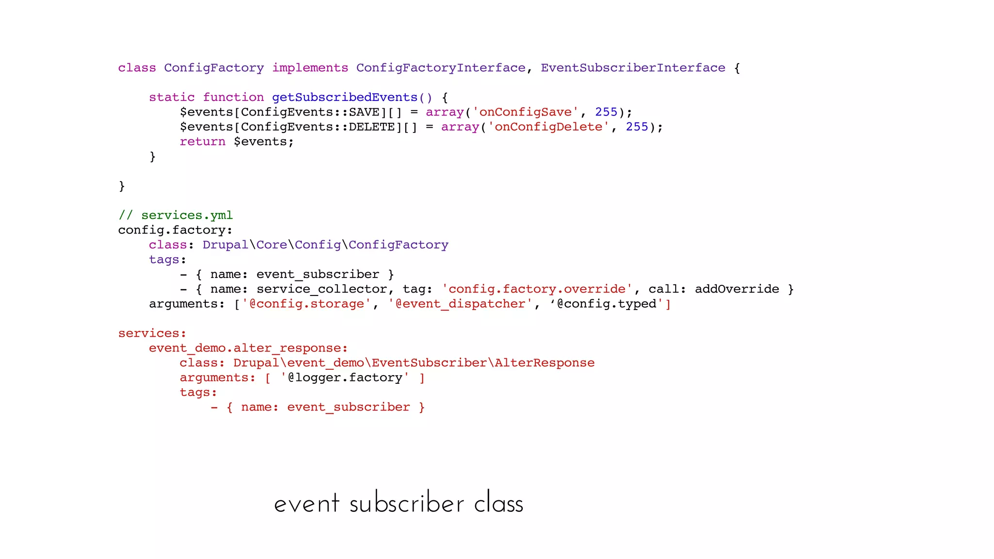 event subscriber class
class ConfigFactory implements ConfigFactoryInterface, EventSubscriberInterface {
 static function getSubscribedEvents() { 
$events[ConfigEvents::SAVE][] = array('onConfigSave', 255); 
$events[ConfigEvents::DELETE][] = array('onConfigDelete', 255); 
return $events; 
}
}
// services.yml
config.factory: 
class: DrupalCoreConfigConfigFactory 
tags: 
- { name: event_subscriber } 
- { name: service_collector, tag: 'config.factory.override', call: addOverride } 
arguments: ['@config.storage', '@event_dispatcher', ‘@config.typed']
services: 
event_demo.alter_response: 
class: Drupalevent_demoEventSubscriberAlterResponse 
arguments: [ '@logger.factory' ] 
tags: 
- { name: event_subscriber }
 