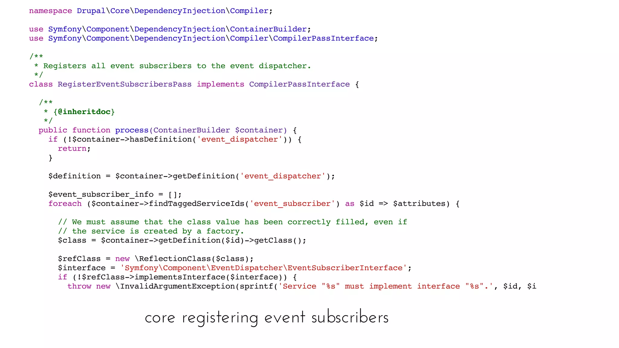 core registering event subscribers
namespace DrupalCoreDependencyInjectionCompiler;
use SymfonyComponentDependencyInjectionContainerBuilder;
use SymfonyComponentDependencyInjectionCompilerCompilerPassInterface;
/**
* Registers all event subscribers to the event dispatcher.
*/
class RegisterEventSubscribersPass implements CompilerPassInterface {
/**
* {@inheritdoc}
*/
public function process(ContainerBuilder $container) {
if (!$container->hasDefinition('event_dispatcher')) {
return;
}
$definition = $container->getDefinition('event_dispatcher');
$event_subscriber_info = [];
foreach ($container->findTaggedServiceIds('event_subscriber') as $id => $attributes) {
// We must assume that the class value has been correctly filled, even if
// the service is created by a factory.
$class = $container->getDefinition($id)->getClass();
$refClass = new ReflectionClass($class);
$interface = 'SymfonyComponentEventDispatcherEventSubscriberInterface';
if (!$refClass->implementsInterface($interface)) {
throw new InvalidArgumentException(sprintf('Service "%s" must implement interface "%s".', $id, $interface));
}
// Get all subscribed events.
foreach ($class::getSubscribedEvents() as $event_name => $params) {
if (is_string($params)) {
$priority = 0;
 