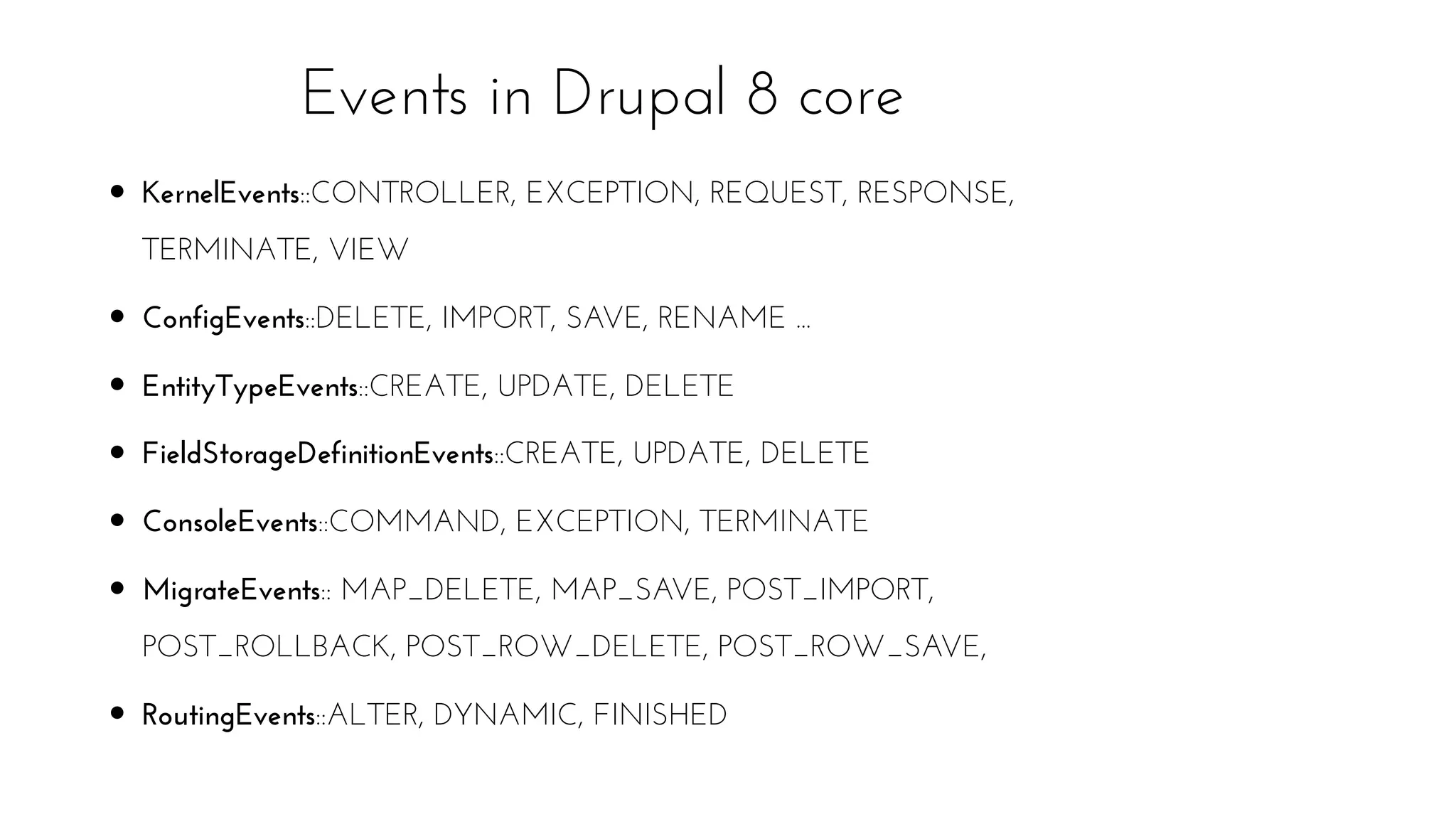 KernelEvents::CONTROLLER, EXCEPTION, REQUEST, RESPONSE,
TERMINATE, VIEW
ConfigEvents::DELETE, IMPORT, SAVE, RENAME ...
EntityTypeEvents::CREATE, UPDATE, DELETE
FieldStorageDefinitionEvents::CREATE, UPDATE, DELETE
ConsoleEvents::COMMAND, EXCEPTION, TERMINATE
MigrateEvents:: MAP_DELETE, MAP_SAVE, POST_IMPORT,
POST_ROLLBACK, POST_ROW_DELETE, POST_ROW_SAVE,
RoutingEvents::ALTER, DYNAMIC, FINISHED
Events in Drupal 8 core
 