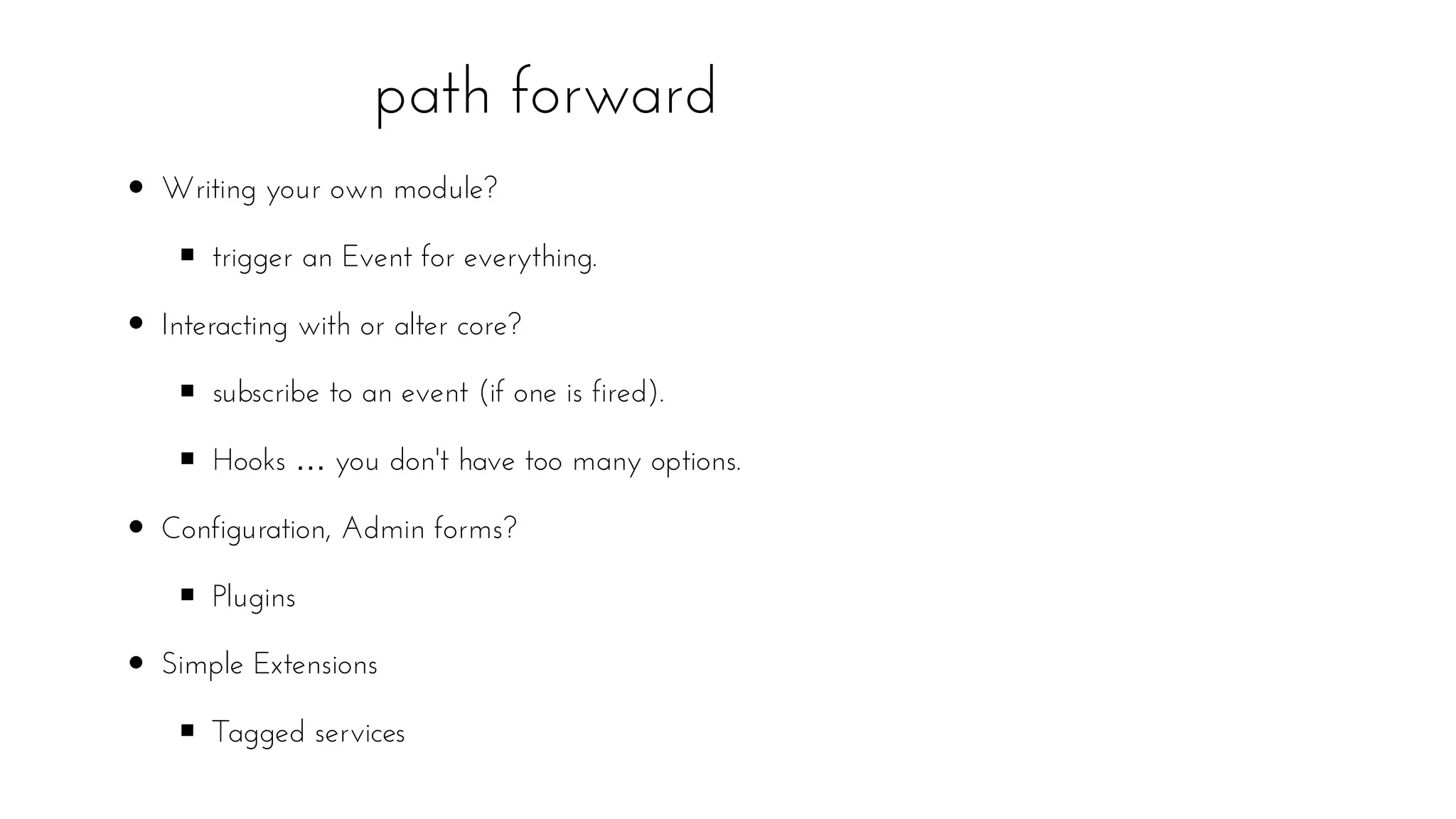 path forward
Writing your own module?
trigger an Event for everything.
Interacting with or alter core?
subscribe to an event (if one is fired).
Hooks … you don't have too many options.
Configuration, Admin forms?
Plugins
Simple Extensions
Tagged services
 