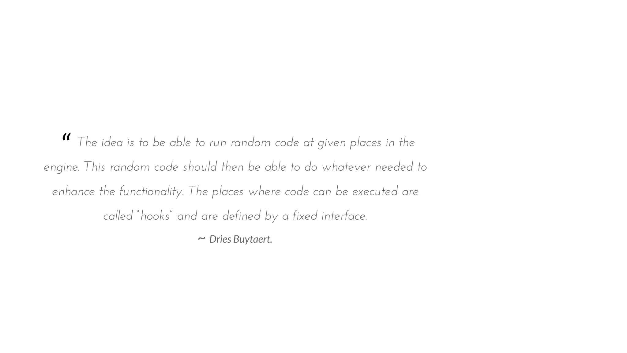 “ The idea is to be able to run random code at given places in the
engine. This random code should then be able to do whatever needed to
enhance the functionality. The places where code can be executed are
called “hooks” and are defined by a fixed interface.
~ Dries Buytaert.
 