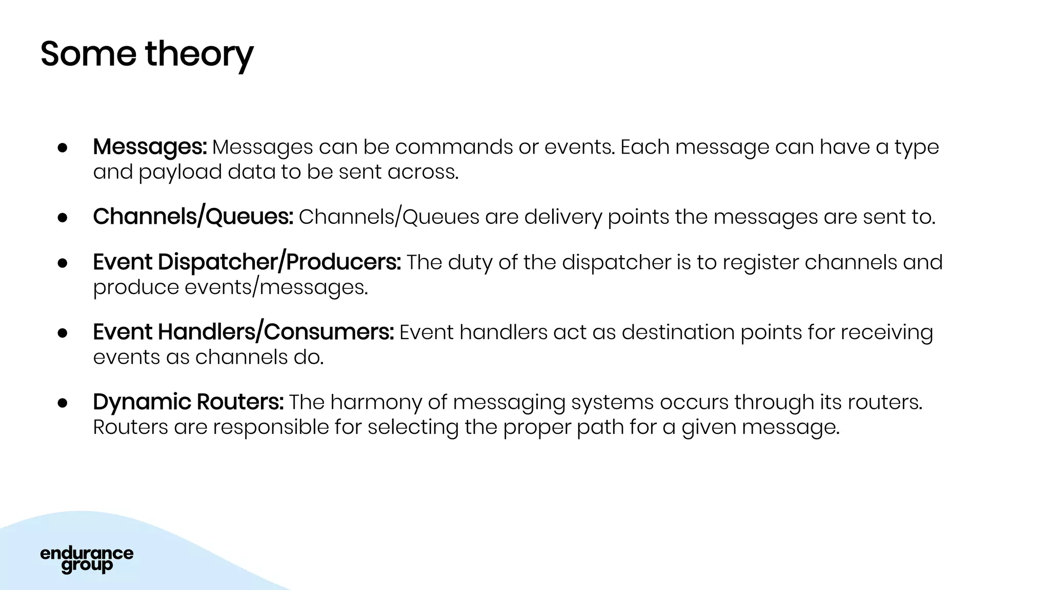 Some theory
● Messages: Messages can be commands or events. Each message can have a type
and payload data to be sent across.
● Channels/Queues: Channels/Queues are delivery points the messages are sent to.
● Event Dispatcher/Producers: The duty of the dispatcher is to register channels and
produce events/messages.
● Event Handlers/Consumers: Event handlers act as destination points for receiving
events as channels do.
● Dynamic Routers: The harmony of messaging systems occurs through its routers.
Routers are responsible for selecting the proper path for a given message.
 