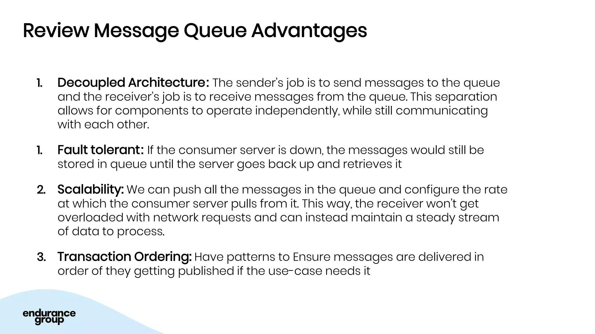 Review Message Queue Advantages
1. Decoupled Architecture: The sender’s job is to send messages to the queue
and the receiver’s job is to receive messages from the queue. This separation
allows for components to operate independently, while still communicating
with each other.
1. Fault tolerant: If the consumer server is down, the messages would still be
stored in queue until the server goes back up and retrieves it
2. Scalability: We can push all the messages in the queue and configure the rate
at which the consumer server pulls from it. This way, the receiver won’t get
overloaded with network requests and can instead maintain a steady stream
of data to process.
3. Transaction Ordering: Have patterns to Ensure messages are delivered in
order of they getting published if the use-case needs it
 