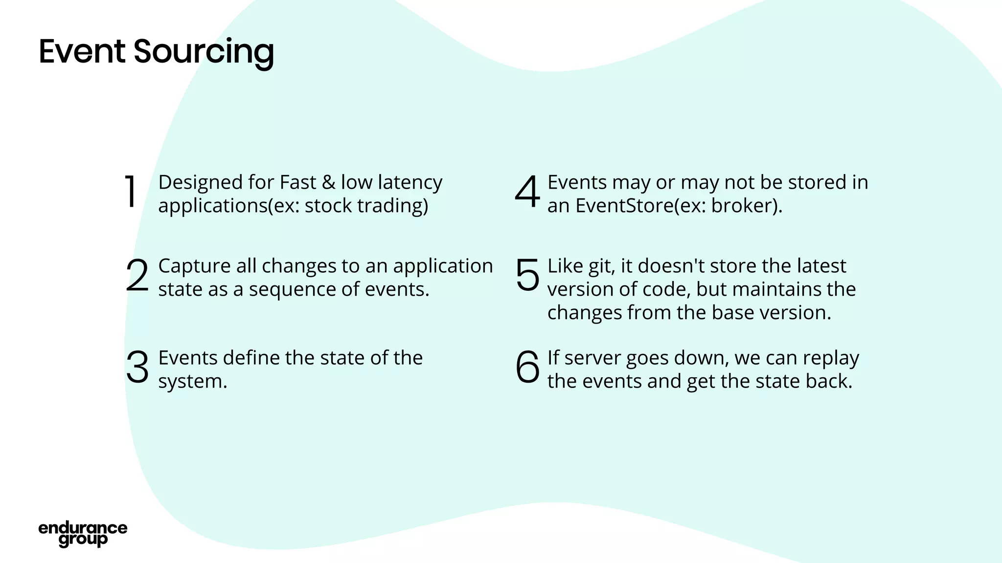 Event Sourcing
Events may or may not be stored in
an EventStore(ex: broker).
4
Designed for Fast & low latency
applications(ex: stock trading)
1
Capture all changes to an application
state as a sequence of events.
2
Events define the state of the
system.
3
Like git, it doesn't store the latest
version of code, but maintains the
changes from the base version.
5
If server goes down, we can replay
the events and get the state back.
6
 