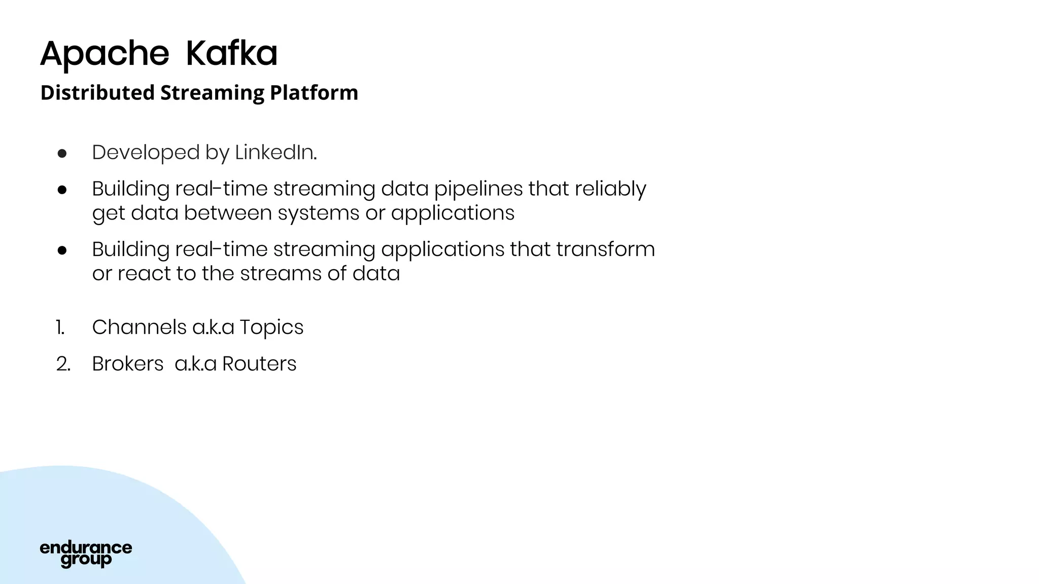 Apache Kafka
● Developed by LinkedIn.
● Building real-time streaming data pipelines that reliably
get data between systems or applications
● Building real-time streaming applications that transform
or react to the streams of data
1. Channels a.k.a Topics
2. Brokers a.k.a Routers
Distributed Streaming Platform
 