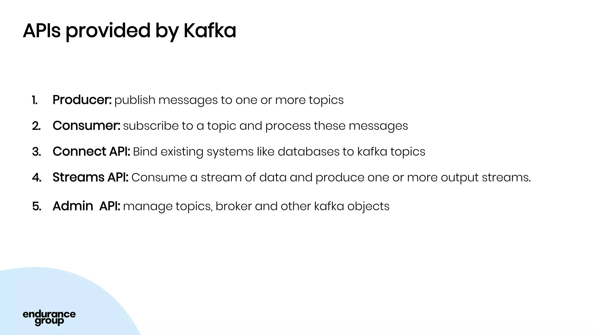 APIs provided by Kafka
1. Producer: publish messages to one or more topics
2. Consumer: subscribe to a topic and process these messages
3. Connect API: Bind existing systems like databases to kafka topics
4. Streams API: Consume a stream of data and produce one or more output streams.
5. Admin API: manage topics, broker and other kafka objects
 