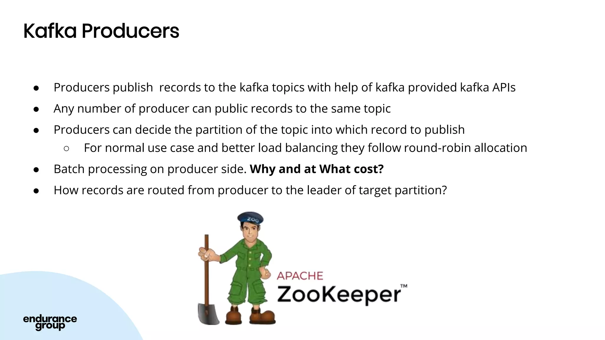 Kafka Producers
● Producers publish records to the kafka topics with help of kafka provided kafka APIs
● Any number of producer can public records to the same topic
● Producers can decide the partition of the topic into which record to publish
○ For normal use case and better load balancing they follow round-robin allocation
● Batch processing on producer side. Why and at What cost?
● How records are routed from producer to the leader of target partition?
 