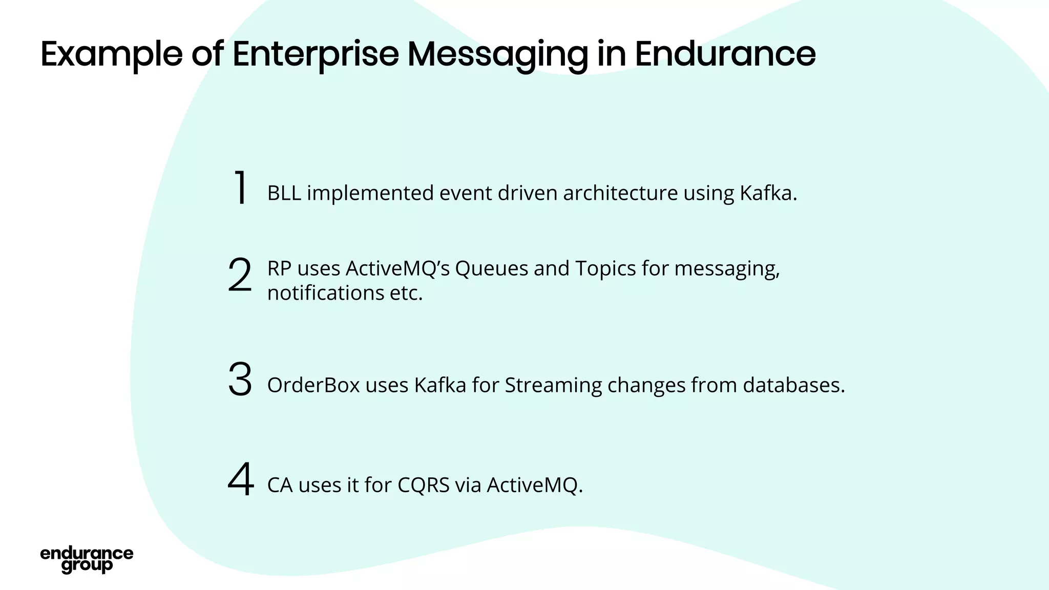 Example of Enterprise Messaging in Endurance
BLL implemented event driven architecture using Kafka.
1
RP uses ActiveMQ’s Queues and Topics for messaging,
notifications etc.
2
CA uses it for CQRS via ActiveMQ.
4
OrderBox uses Kafka for Streaming changes from databases.
3
 