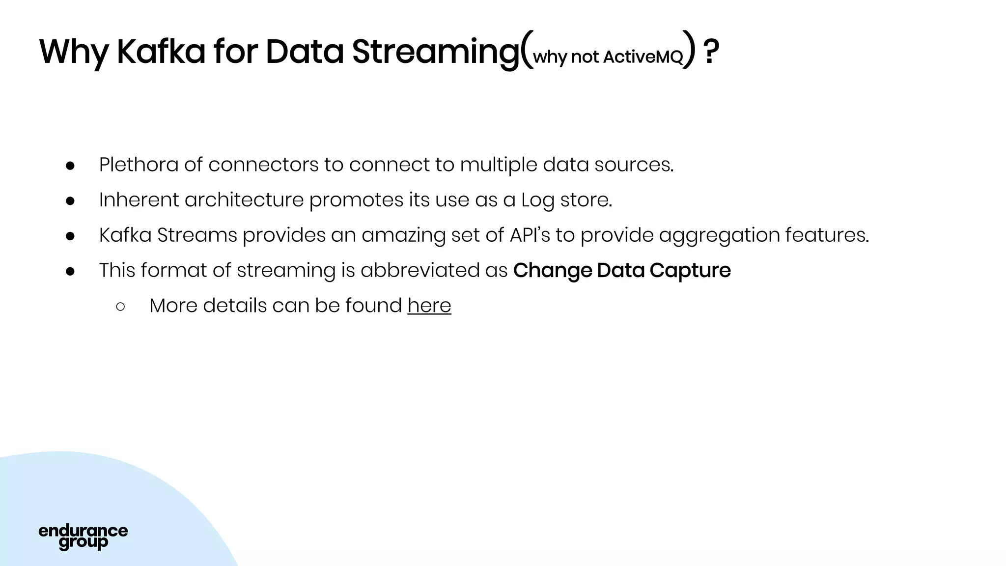 Why Kafka for Data Streaming(why not ActiveMQ) ?
● Plethora of connectors to connect to multiple data sources.
● Inherent architecture promotes its use as a Log store.
● Kafka Streams provides an amazing set of API’s to provide aggregation features.
● This format of streaming is abbreviated as Change Data Capture
○ More details can be found here
 