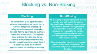 Blocking vs. Non-Bloking
Blocking
In traditional MVC applications,
when a request come to server, a
servlet thread is created. It
delegates the request to worker
threads for I/O operations such as
database access etc. During the
time worker threads are busy,
servlet thread (request thread)
remain in waiting status and thus it
is blocked. It is also called
synchronous request processing.
Non-Bloking
All incoming requests come with a event
handler and call back information.
Request thread delegates the incoming
requests to a thread pool (generally
small number of threads) which
delegate the request to it’s handler
function and immediately start
processing other incoming requests
from request thread.
When the handler function is complete,
one of thread from pool collect the
response and pass it to the call back
function.
 