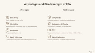 Advantages and Disadvantages of EDA
Advantages
Scalability
Easily scalable with high traffic.
Flexibility
Adding/removing components does not affect the system.
Real-time
Responds quickly to events.
Fault Tolerance
Independent components reduce the impact of failures.
Disadvantages
Complexity
Difficult to deploy and monitor distributed systems.
Debugging Difficulty
Asynchronous event flow causes difficulties.
Cost
Requires infrastructure investment for Broker and Event Store.
Data Challenges
Ensuring consistency in a distributed environment.
Page 7
 