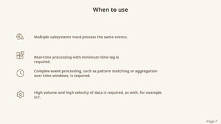 When to use
Multiple subsystems must process the same events.
Real-time processing with minimum time lag is
required.
Complex event processing, such as pattern matching or aggregation
over time windows, is required.
High volume and high velocity of data is required, as with, for example,
IoT.
Page 7
 