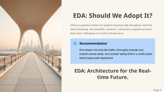 EDA: Should We Adopt It?
EDA is a powerful solution for systems requiring high throughput, real-time
data processing, and scalability. However, it demands a capable technical
team and a willingness to invest in infrastructure.
Recommendation
Dive deeper into tools like Kafka, thoroughly evaluate your
project's actual needs, and consider testing EDA in a small project
before large-scale deployment.
EDA: Architecture for the Real-
time Future.
Page 9
 
