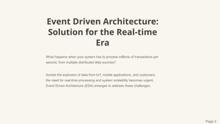 Event Driven Architecture:
Solution for the Real-time
Era
What happens when your system has to process millions of transactions per
second, from multiple distributed data sources?
Amidst the explosion of data from IoT, mobile applications, and customers,
the need for real-time processing and system scalability becomes urgent.
Event Driven Architecture (EDA) emerges to address these challenges.
Page 2
 
