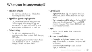 What can be automated?
• Security checks
– On malware detection in a VM, isolate
network port on a switch
• App blue-green deployment
– On Jenkins tests passed, bring new vm
claster, deploy and configure app, set
loadbalancer to send % of traffic to new
app, monitor, roll forward, or back out
• Networking
– On BGP peer goes down: collect
troubleshooting data, post on slack & create
JIRA ticket
– On Link aggregation member error, check
load, if capacity of rest of LAG bundle
enough, disable link with error
• OpenStack
– orphan VM clean-up: On orphans detected,
shut down, email owner, keep for few days,
delete
– VM evacuation on HW failures: On host RAID
failure, get list of impacted VMs, email VM
owners, evacuate VMs, create JIRA ticket for
hardware replacement.
• NFV:
– Nokia, Ericson, AT&T, with Mistral and
OpenStack
• Service remediation:
– Cassandra “node down” recovery: On ring
node dying, deploy new node, configure, add
to the ring.
– Remediating RabbitMQ, Galera cluster,
MySQL, and more…
© 2016 BROCADE COMMUNICATIONS SYSTEMS, INC. 21
 