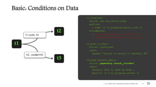 Basic: Conditions on Data
© 2016 BROCADE COMMUNICATIONS SYSTEMS, INC. 37
t1_diagnose:
action: ops.run_switch_diag
publish:
- code: <% t1_diagnose.return_code %>
on-complete:
- t2_post_to_chat: <% $.code == 0 %>
- t3_page_network_admin: <% $.code > 0 %>
t2_post_to_chat:
action: slack.post
input:
header: ”Switch <% switch %> checked, OK"
t3_page_network_admin:
action: pagerduty.launch_incident
input:
details: Have to wake up dude...
details: <% $.t1_diagnose.stdout %>
t1.code==0
t1.code >0
t1
t2
t3
 