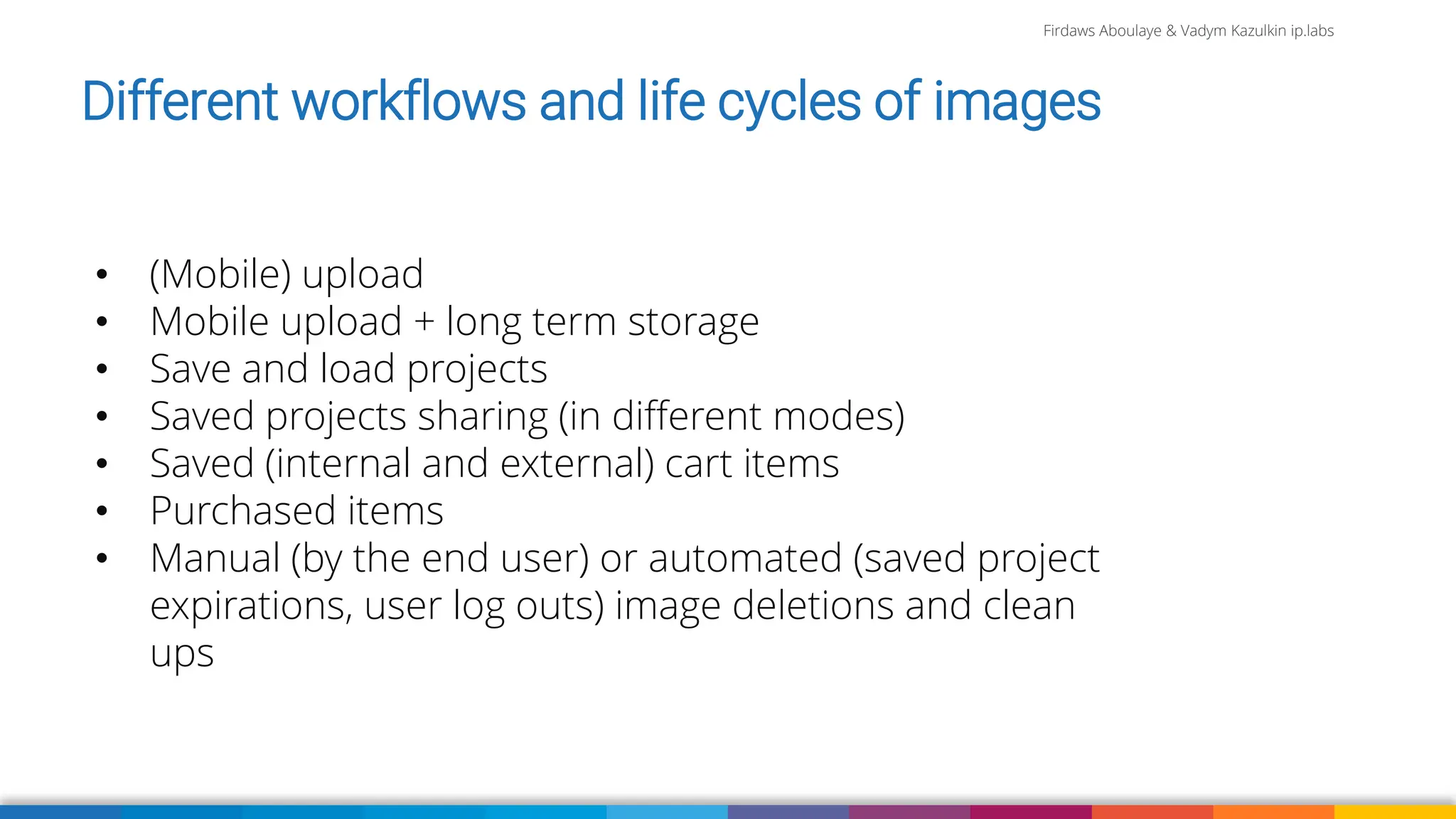 Firdaws Aboulaye & Vadym Kazulkin ip.labs
Different workflows and life cycles of images
• (Mobile) upload
• Mobile upload + long term storage
• Save and load projects
• Saved projects sharing (in different modes)
• Saved (internal and external) cart items
• Purchased items
• Manual (by the end user) or automated (saved project
expirations, user log outs) image deletions and clean
ups
 