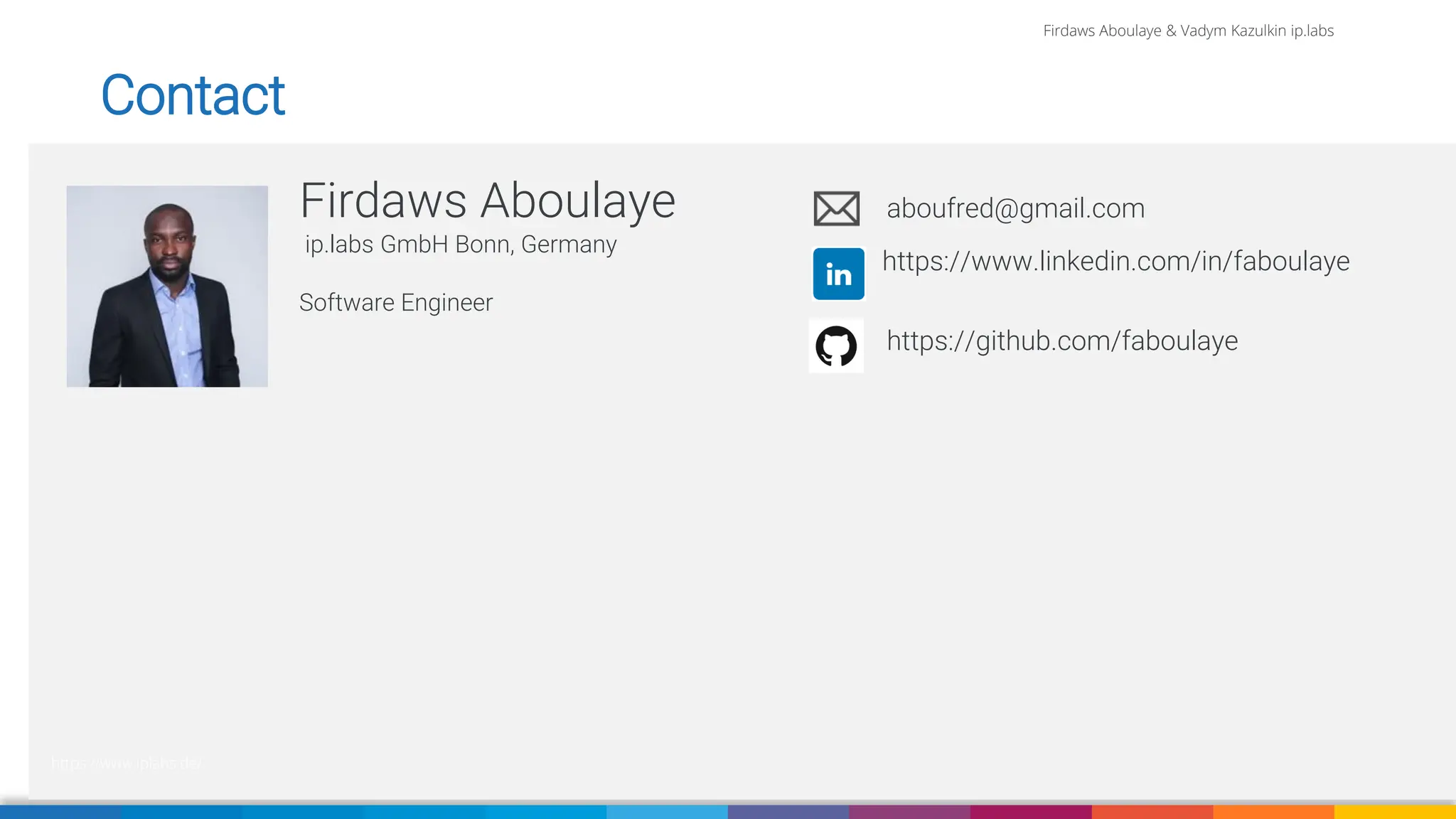 Firdaws Aboulaye & Vadym Kazulkin ip.labs
Firdaws Aboulaye
ip.labs GmbH Bonn, Germany
Software Engineer
aboufred@gmail.com
https://www.linkedin.com/in/faboulaye
https://www.iplabs.de/
Contact
https://github.com/faboulaye
 