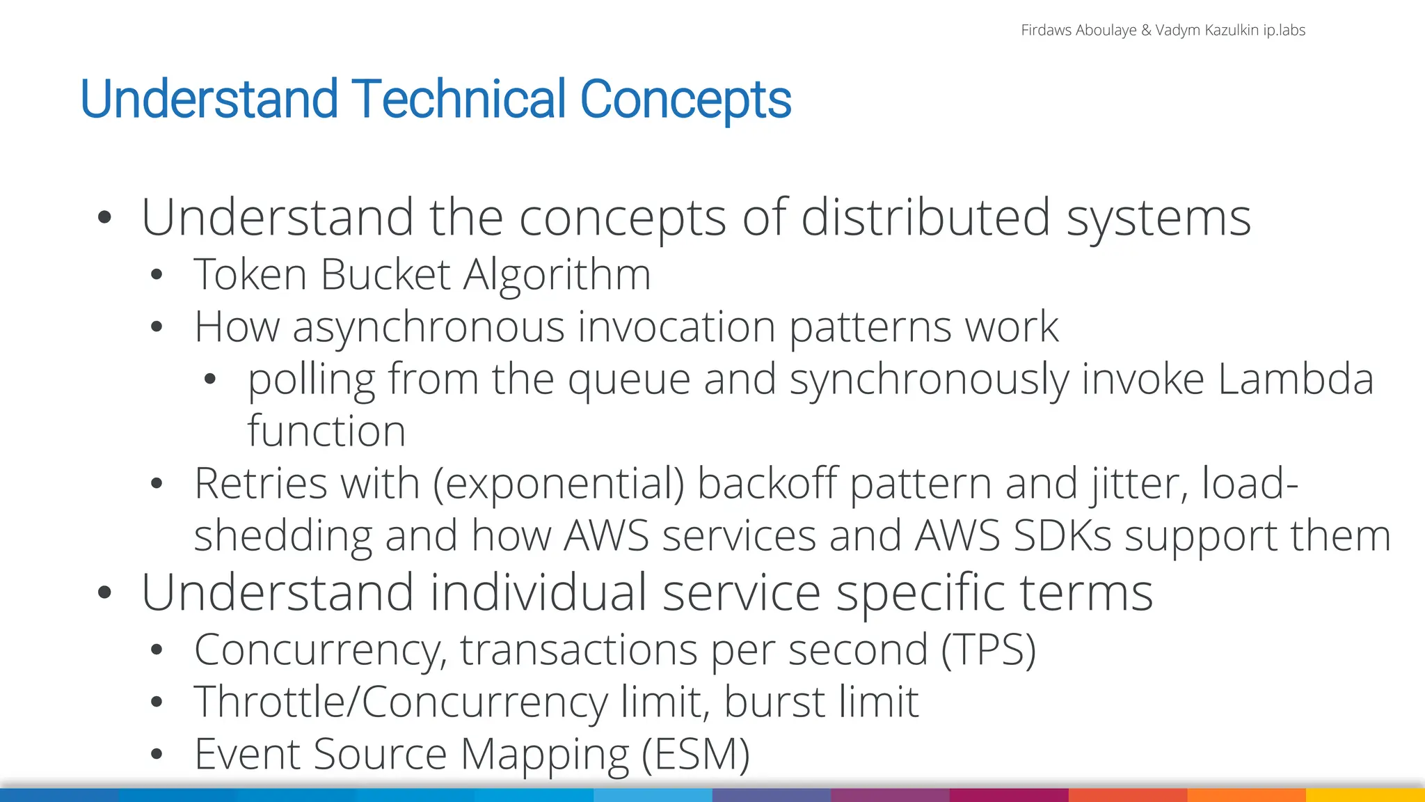 Firdaws Aboulaye & Vadym Kazulkin ip.labs
Image: burst.shopify.com/photos/a-look-across-the-landscape-with-view-of-the-sea
• Understand the concepts of distributed systems
• Token Bucket Algorithm
• How asynchronous invocation patterns work
• polling from the queue and synchronously invoke Lambda
function
• Retries with (exponential) backoff pattern and jitter, load-
shedding and how AWS services and AWS SDKs support them
• Understand individual service specific terms
• Concurrency, transactions per second (TPS)
• Throttle/Concurrency limit, burst limit
• Event Source Mapping (ESM)
Understand Technical Concepts
 