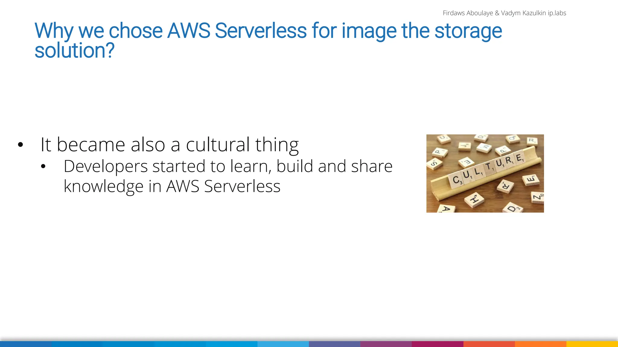 Firdaws Aboulaye & Vadym Kazulkin ip.labs
Why we chose AWS Serverless for image the storage
solution?
• It became also a cultural thing
• Developers started to learn, build and share
knowledge in AWS Serverless
 