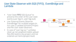 Firdaws Aboulaye & Vadym Kazulkin ip.labs
User State Observer with SQS (FIFO), EventBridge and
Lambda
• “User State FIFO SQS Queue” to
preserve the order of the user state
events (user log in, user log out)
• Use “External Events Observer
EventBridge” for multiple targets (in
our case 2 Lambda functions Project
and File User State Observer)
• In case of “user log out “ Lambdas
clean up not assigned mobile upload
files (file level) to any project and not
ordered cart items (project level)
 