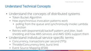 Firdaws Aboulaye & Vadym Kazulkin ip.labs
Image: burst.shopify.com/photos/a-look-across-the-landscape-with-view-of-the-sea
• Understand the concepts of distributed systems
• Token Bucket Algorithm
• How asynchronous invocation patterns work
• polling from the queue and synchronously invoke Lambda
function
• Retries with (exponential) backoff pattern and jitter, load-
shedding and how AWS services and AWS SDKs support them
• Understand individual service specific terms
• Concurrency, transactions per second (TPS)
• Throttle/Concurrency limit, burst limit
• Event Source Mapping (ESM)
Understand Technical Concepts
 