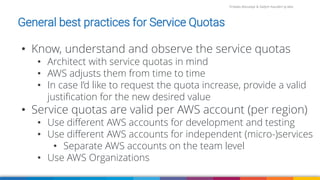 Firdaws Aboulaye & Vadym Kazulkin ip.labs
Image: burst.shopify.com/photos/a-look-across-the-landscape-with-view-of-the-sea
• Know, understand and observe the service quotas
• Architect with service quotas in mind
• AWS adjusts them from time to time
• In case I’d like to request the quota increase, provide a valid
justification for the new desired value
• Service quotas are valid per AWS account (per region)
• Use different AWS accounts for development and testing
• Use different AWS accounts for independent (micro-)services
• Separate AWS accounts on the team level
• Use AWS Organizations
General best practices for Service Quotas
 