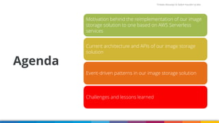 Firdaws Aboulaye & Vadym Kazulkin ip.labs
Agenda
Image: burst.shopify.com/photos/a-look-across-the-landscape-with-view-of-the-sea
Motivation behind the reimplementation of our image
storage solution to one based on AWS Serverless
services
Current architecture and APIs of our image storage
solution
Event-driven patterns in our image storage solution
Challenges and lessons learned
 