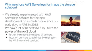 Firdaws Aboulaye & Vadym Kazulkin ip.labs
Why we chose AWS Serverless for image the storage
solution?
• We already experimented with AWS
Serverless services for the new
development on a smaller scale since our
early days in AWS in 2018
• We saw a lot of benefits to fully utilize the
power of the AWS cloud
• further increasing the speed of delivery
• focus on our core capabilities by relying on
the AWS managed services
 