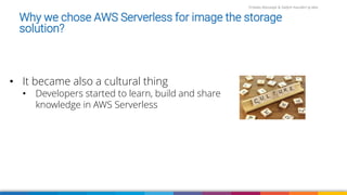Firdaws Aboulaye & Vadym Kazulkin ip.labs
Why we chose AWS Serverless for image the storage
solution?
• It became also a cultural thing
• Developers started to learn, build and share
knowledge in AWS Serverless
 