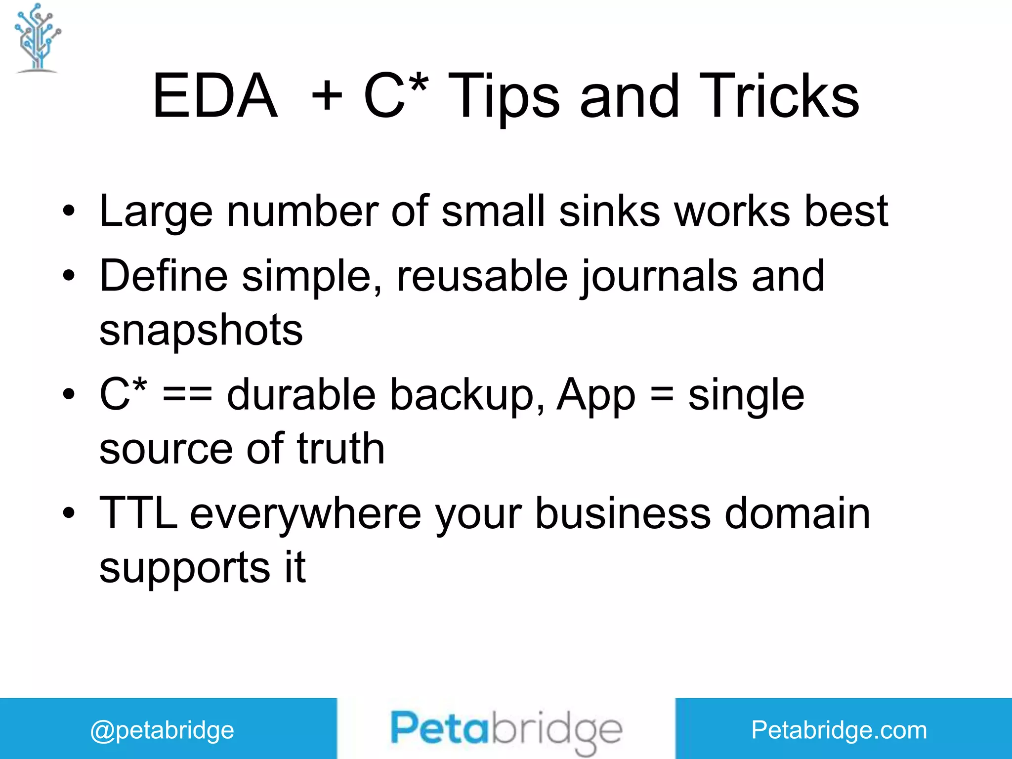 @petabridge Petabridge.com EDA + C* Tips and Tricks • Large number of small sinks works best • Define simple, reusable journals and snapshots • C* == durable backup, App = single source of truth • TTL everywhere your business domain supports it 