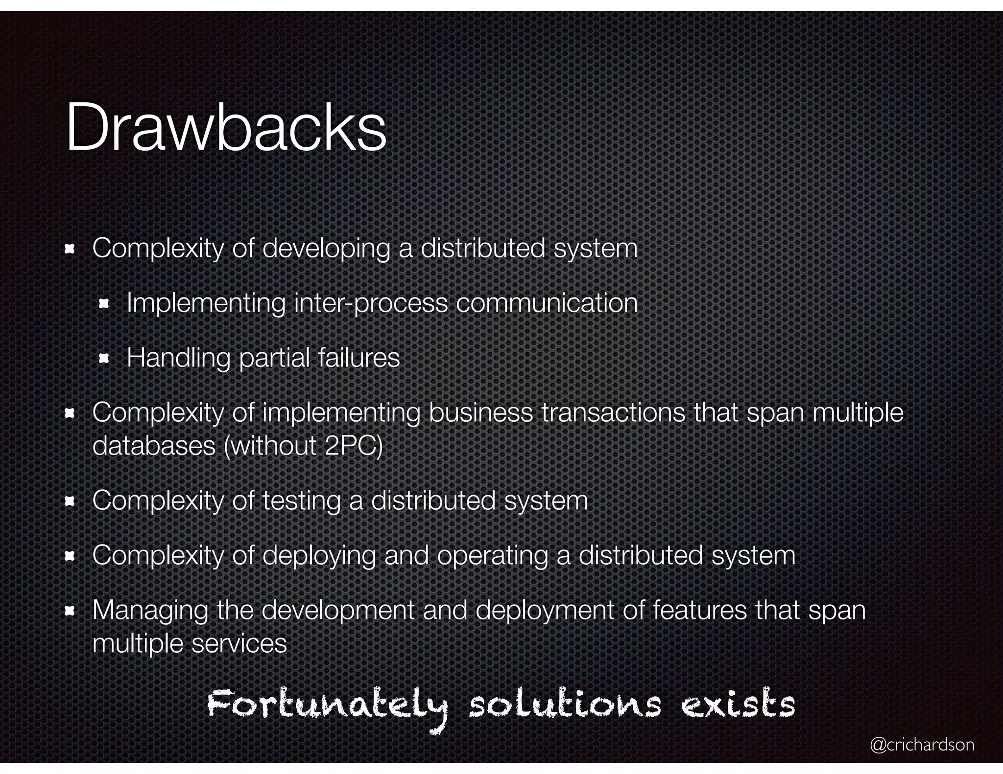 @crichardson
Drawbacks
Complexity of developing a distributed system
Implementing inter-process communication
Handling partial failures
Complexity of implementing business transactions that span multiple
databases (without 2PC)
Complexity of testing a distributed system
Complexity of deploying and operating a distributed system
Managing the development and deployment of features that span
multiple services
Fortunately solutions exists
 