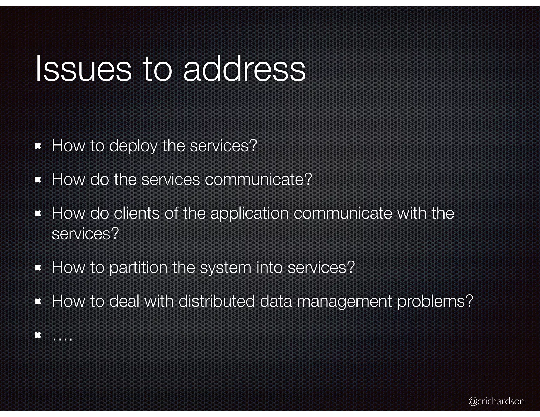@crichardson
Issues to address
How to deploy the services?
How do the services communicate?
How do clients of the application communicate with the
services?
How to partition the system into services?
How to deal with distributed data management problems?
….
 