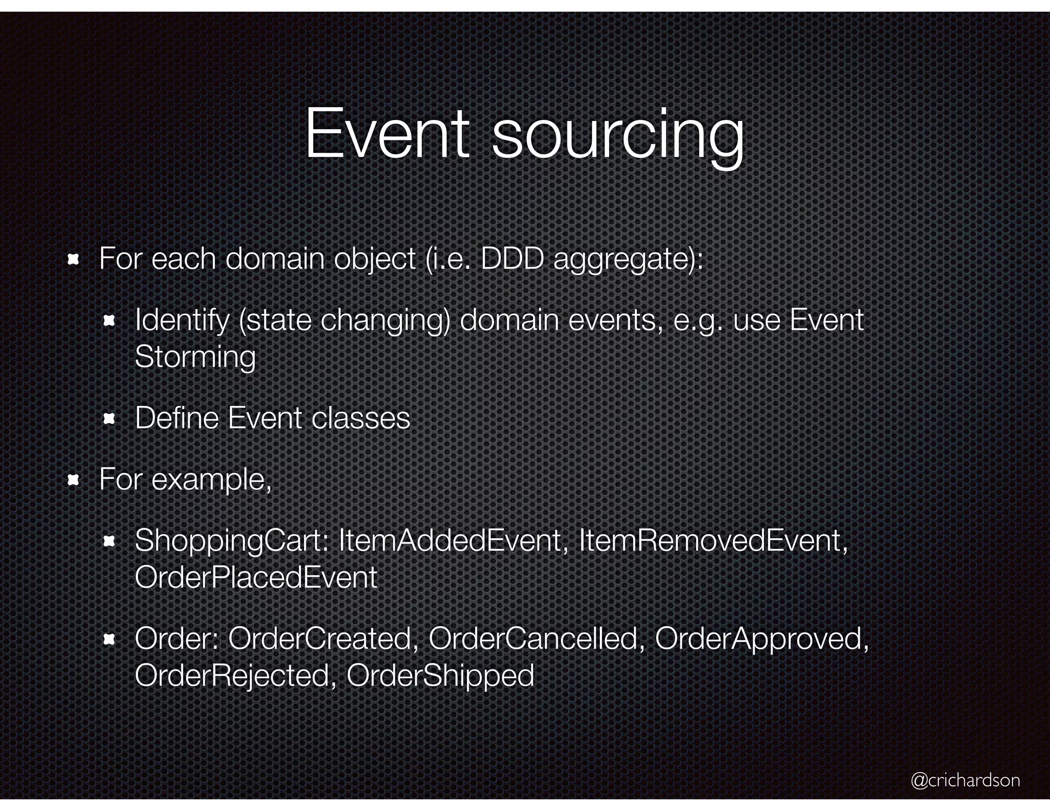 @crichardson
Event sourcing
For each domain object (i.e. DDD aggregate):
Identify (state changing) domain events, e.g. use Event
Storming
Deﬁne Event classes
For example,
ShoppingCart: ItemAddedEvent, ItemRemovedEvent,
OrderPlacedEvent
Order: OrderCreated, OrderCancelled, OrderApproved,
OrderRejected, OrderShipped
 