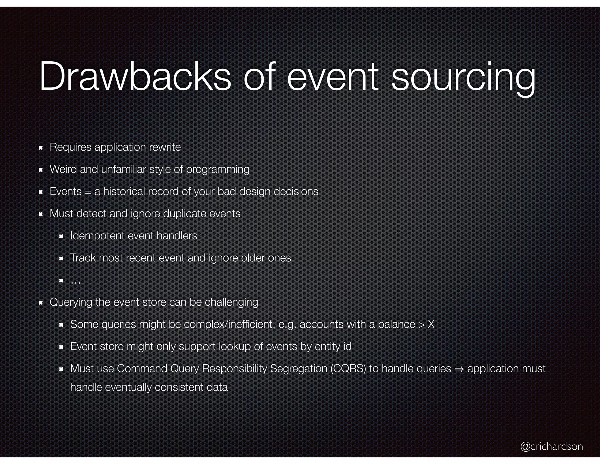 @crichardson
Drawbacks of event sourcing
Requires application rewrite
Weird and unfamiliar style of programming
Events = a historical record of your bad design decisions
Must detect and ignore duplicate events
Idempotent event handlers
Track most recent event and ignore older ones
…
Querying the event store can be challenging
Some queries might be complex/inefﬁcient, e.g. accounts with a balance > X
Event store might only support lookup of events by entity id
Must use Command Query Responsibility Segregation (CQRS) to handle queries application must
handle eventually consistent data
 