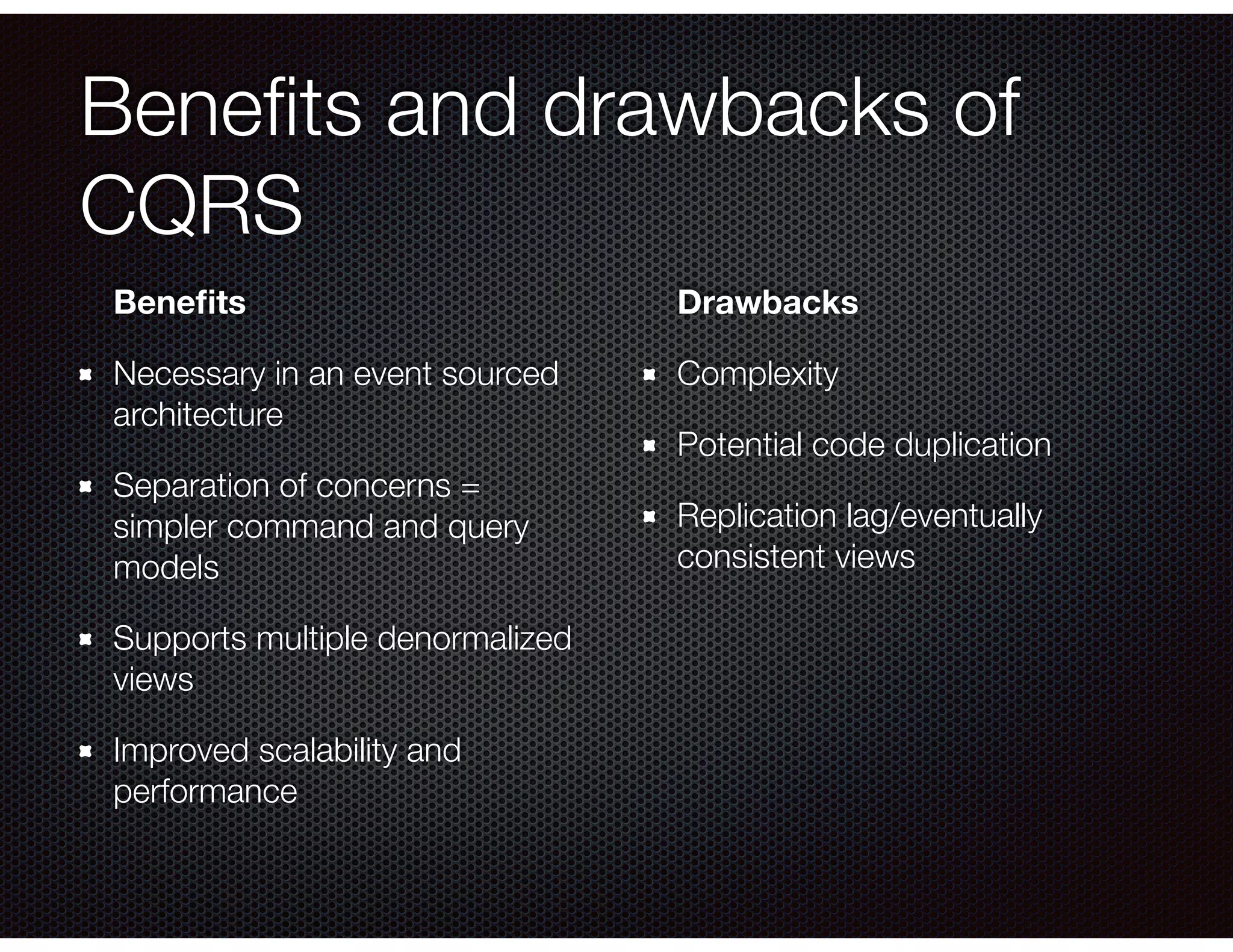 Beneﬁts and drawbacks of
CQRS
Beneﬁts
Necessary in an event sourced
architecture
Separation of concerns =
simpler command and query
models
Supports multiple denormalized
views
Improved scalability and
performance
Drawbacks
Complexity
Potential code duplication
Replication lag/eventually
consistent views
 