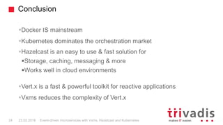 Conclusion
Docker IS mainstream
Kubernetes dominates the orchestration market
Hazelcast is an easy to use & fast solution for
Storage, caching, messaging & more
Works well in cloud environments
Vert.x is a fast & powerful toolkit for reactive applications
Vxms reduces the complexity of Vert.x
24 23.02.2018 Event-driven microservices with Vxms, Hazelcast and Kubernetes
 